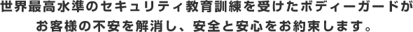 世界最高水準のセキュリティ教育訓練を受けたボディーガードがお客様の不安を解消し、安全と安心をお約束します。